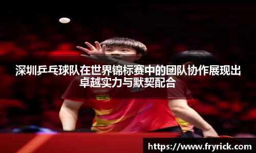 深圳乒乓球队在世界锦标赛中的团队协作展现出卓越实力与默契配合