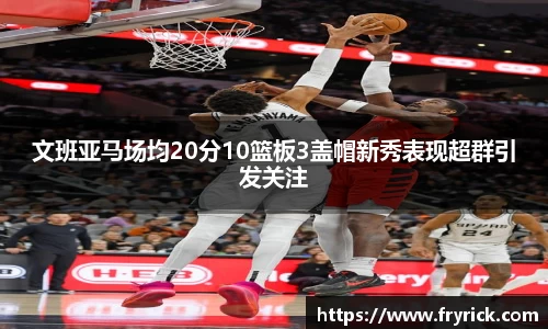 文班亚马场均20分10篮板3盖帽新秀表现超群引发关注